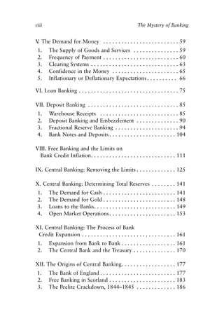 Front Matter.qxp   8/4/2008      11:37 AM     Page viii




            viii                                                     The Mystery of Banking


            V The Demand for Money . . . . . . . . . . . . . . . . . . . . . . . . . 59
             .
             1.    The Supply of Goods and Services . . . . . . . . . . . . . . . 59
             2.    Frequency of Payment . . . . . . . . . . . . . . . . . . . . . . . . . 60
             3.    Clearing Systems . . . . . . . . . . . . . . . . . . . . . . . . . . . . . 63
             4.    Confidence in the Money . . . . . . . . . . . . . . . . . . . . . . 65
             5.    Inflationary or Deflationary Expectations . . . . . . . . . . 66

            VI. Loan Banking . . . . . . . . . . . . . . . . . . . . . . . . . . . . . . . . . 75

            VII. Deposit Banking . . . . . . . . . . . . . . . . . . . . . . . . . . . . . . 85
             1.    Warehouse Receipts . . . . . . . . . . . . . . . . . . . . . . . . . . 85
             2.    Deposit Banking and Embezzlement . . . . . . . . . . . . . . 90
             3.    Fractional Reserve Banking . . . . . . . . . . . . . . . . . . . . . 94
             4.    Bank Notes and Deposits . . . . . . . . . . . . . . . . . . . . . . 104

            VIII. Free Banking and the Limits on
              Bank Credit Inflation. . . . . . . . . . . . . . . . . . . . . . . . . . . . 111

            IX. Central Banking: Removing the Limits . . . . . . . . . . . . . 125

            X. Central Banking: Determining Total Reserves . . . . . . . . 141
             1.    The Demand for Cash . . . . . . . . . . . . . . . . . . . . . . . . 141
             2.    The Demand for Gold . . . . . . . . . . . . . . . . . . . . . . . . 148
             3.    Loans to the Banks. . . . . . . . . . . . . . . . . . . . . . . . . . . 149
             4.    Open Market Operations . . . . . . . . . . . . . . . . . . . . . . 153

            XI. Central Banking: The Process of Bank
             Credit Expansion . . . . . . . . . . . . . . . . . . . . . . . . . . . . . . . 161
             1.    Expansion from Bank to Bank . . . . . . . . . . . . . . . . . . 161
             2.    The Central Bank and the Treasury . . . . . . . . . . . . . . 170

            XII. The Origins of Central Banking. . . . . . . . . . . . . . . . . . 177
             1.    The Bank of England . . . . . . . . . . . . . . . . . . . . . . . . . 177
             2.    Free Banking in Scotland . . . . . . . . . . . . . . . . . . . . . . 183
             3.    The Peelite Crackdown, 1844–1845 . . . . . . . . . . . . . 186
 