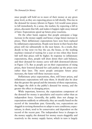 Chapter Five.qxp   8/4/2008   11:38 AM   Page 67




            The Demand for Money                                                67


            since people will hold on to more of their money at any given
            price level, as they are expecting prices to fall shortly. This rise in
            the demand for money (shown in Figure 3.6) would cause prices
            to fall immediately. In a sense, the market, by expecting a fall in
            prices, discounts that fall, and makes it happen right away instead
            of later. Expectations speed up future price reactions.
                On the other hand, suppose that people anticipate a large
            increase in the money supply and hence a large future increase in
            prices. Their deflationary expectations have now been replaced
            by inflationary expectations. People now know in their hearts that
            prices will rise substantially in the near future. As a result, they
            decide to buy now—to buy the car, the house, or the washing
            machine—instead of waiting for a year or two when they know
            full well that prices will be higher. In response to inflationary
            expectations, then, people will draw down their cash balances,
            and their demand for money curve will shift downward (shown
            in Figure 3.7). But as people act on their expectations of rising
            prices, their lowered demand for cash pushes up the prices now
            rather than later. The more people anticipate future price
            increases, the faster will those increases occur.
                Deflationary price expectations, then, will lower prices, and
            inflationary expectations will raise them. It should also be clear
            that the greater the spread and the intensity of these expectations,
            the bigger the shift in the public’s demand for money, and the
            greater the effect in changing prices.
                While important, however, the expectations component of
            the demand for money is speculative and reactive rather than an
            independent force. Generally, the public does not change its
            expectations suddenly or arbitrarily; they are usually based on the
            record of the immediate past. Generally, too, expectations are
            sluggish in revising themselves to adapt to new conditions; expec-
            tations, in short, tend to be conservative and dependent on the
            record of the recent past. The independent force is changes in
            the money supply; the demand for money reacts sluggishly and
            reactively to the money supply factor, which in turn is largely
 