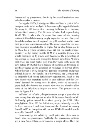 Chapter Five.qxp   8/4/2008   11:38 AM   Page 68




            68                                            The Mystery of Banking


            determined by government, that is, by forces and institutions out-
            side the market economy.
                During the 1920s, Ludwig von Mises outlined a typical infla-
            tion process from his analysis of the catastrophic hyperinflation in
            Germany in 1923—the first runaway inflation in a modern,
            industrialized country. The German inflation had begun during
            World War I, when the Germans, like most of the warring
            nations, inflated their money supply to pay for the war effort, and
            found themselves forced to go off the gold standard and to make
            their paper currency irredeemable. The money supply in the war-
            ring countries would double or triple. But in what Mises saw to
            be Phase I of a typical inflation, prices did not rise nearly propor-
            tionately to the money supply. If M in a country triples, why
            would prices go up by much less? Because of the psychology of
            the average German, who thought to himself as follows: “I know
            that prices are much higher now than they were in the good old
            days before 1914. But that’s because of wartime, and because all
            goods are scarce due to diversion of resources to the war effort.
            When the war is over, things will get back to normal, and prices
            will fall back to 1914 levels.” In other words, the German pub-
            lic originally had strong deflationary expectations. Much of the
            new money was therefore added to cash balances and the Ger-
            mans’ demand for money rose. In short, while M increased a
            great deal, the demand for money also rose and thereby offset
            some of the inflationary impact on prices. This process can be
            seen in Figure 5.3.
                In Phase I of inflation, the government pumps a great deal of
            new money into the system, so that M increases sharply to M′.
            Ordinarily, prices would have risen greatly (or PPM fallen
            sharply) from 0A to 0C. But deflationary expectations by the pub-
            lic have intervened and have increased the demand for money
            from D to D′, so that prices will rise and PPM falls much less sub-
            stantially, from 0A to 0B.
                Unfortunately, the relatively small price rise often acts as
            heady wine to government. Suddenly, the government officials
            see a new Santa Claus, a cornucopia, a magic elixir. They can
 