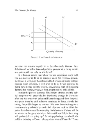 Chapter Five.qxp   8/4/2008   11:38 AM   Page 69




            The Demand for Money                                              69




                              FIGURE 5.3 — PHASE I   OF INFLATION




            increase the money supply to a fare-thee-well, finance their
            deficits and subsidize favored political groups with cheap credit,
            and prices will rise only by a little bit!
                 It is human nature that when you see something work well,
            you do more of it. If, in its ceaseless quest for revenue, govern-
            ment sees a seemingly harmless method of raising funds without
            causing much inflation, it will grab on to it. It will continue to
            pump new money into the system, and, given a high or increasing
            demand for money, prices, at first, might rise by only a little.
                 But let the process continue for a length of time, and the pub-
            lic’s response will gradually, but inevitably, change. In Germany,
            after the war was over, prices still kept rising; and then the post-
            war years went by, and inflation continued in force. Slowly, but
            surely, the public began to realize: “We have been waiting for a
            return to the good old days and a fall of prices back to 1914. But
            prices have been steadily increasing. So it looks as if there will be
            no return to the good old days. Prices will not fall; in fact, they
            will probably keep going up.” As this psychology takes hold, the
            public’s thinking in Phase I changes into that of Phase II: “Prices
 