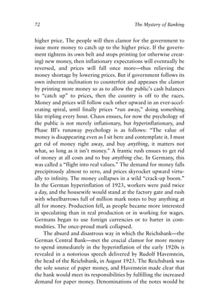 Chapter Five.qxp   8/4/2008   11:38 AM   Page 72




            72                                           The Mystery of Banking


            higher price. The people will then clamor for the government to
            issue more money to catch up to the higher price. If the govern-
            ment tightens its own belt and stops printing (or otherwise creat-
            ing) new money, then inflationary expectations will eventually be
            reversed, and prices will fall once more—thus relieving the
            money shortage by lowering prices. But if government follows its
            own inherent inclination to counterfeit and appeases the clamor
            by printing more money so as to allow the public’s cash balances
            to “catch up” to prices, then the country is off to the races.
            Money and prices will follow each other upward in an ever-accel-
            erating spiral, until finally prices “run away,” doing something
            like tripling every hour. Chaos ensues, for now the psychology of
            the public is not merely inflationary, but hyperinflationary, and
            Phase III’s runaway psychology is as follows: “The value of
            money is disappearing even as I sit here and contemplate it. I must
            get rid of money right away, and buy anything, it matters not
            what, so long as it isn’t money.” A frantic rush ensues to get rid
            of money at all costs and to buy anything else. In Germany, this
            was called a “flight into real values.” The demand for money falls
            precipitously almost to zero, and prices skyrocket upward virtu-
            ally to infinity. The money collapses in a wild “crack-up boom.”
            In the German hyperinflation of 1923, workers were paid twice
            a day, and the housewife would stand at the factory gate and rush
            with wheelbarrows full of million mark notes to buy anything at
            all for money. Production fell, as people became more interested
            in speculating than in real production or in working for wages.
            Germans began to use foreign currencies or to barter in com-
            modities. The once-proud mark collapsed.
                 The absurd and disastrous way in which the Reichsbank—the
            German Central Bank—met the crucial clamor for more money
            to spend immediately in the hyperinflation of the early 1920s is
            revealed in a notorious speech delivered by Rudolf Havenstein,
            the head of the Reichsbank, in August 1923. The Reichsbank was
            the sole source of paper money, and Havenstein made clear that
            the bank would meet its responsibilities by fulfilling the increased
            demand for paper money. Denominations of the notes would be
 