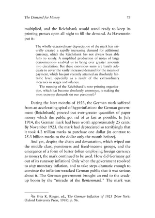 Chapter Five.qxp   8/4/2008   11:38 AM    Page 73




            The Demand for Money                                                   73


            multiplied, and the Reichsbank would stand ready to keep its
            printing presses open all night to fill the demand. As Havenstein
            put it:

                    The wholly extraordinary depreciation of the mark has nat-
                    urally created a rapidly increasing demand for additional
                    currency, which the Reichsbank has not always been able
                    fully to satisfy. A simplified production of notes of large
                    denominations enabled us to bring ever greater amounts
                    into circulation. But these enormous sums are barely ade-
                    quate to cover the vastly increased demand for the means of
                    payment, which has just recently attained an absolutely fan-
                    tastic level, especially as a result of the extraordinary
                    increases in wages and salaries.
                       The running of the Reichsbank’s note-printing organiza-
                    tion, which has become absolutely enormous, is making the
                    most extreme demands on our personnel.2

                 During the later months of 1923, the German mark suffered
            from an accelerating spiral of hyperinflation: the German govern-
            ment (Reichsbank) poured out ever-greater quantifies of paper
            money which the public got rid of as fast as possible. In July
            1914, the German mark had been worth approximately 25 cents.
            By November 1923, the mark had depreciated so terrifyingly that
            it took 4.2 trillion marks to purchase one dollar (in contrast to
            25.3 billion marks to the dollar only the month before).
                 And yet, despite the chaos and devastation, which wiped out
            the middle class, pensioners and fixed-income groups, and the
            emergence of a form of barter (often employing foreign currency
            as money), the mark continued to be used. How did Germany get
            out of its runaway inflation? Only when the government resolved
            to stop monetary inflation, and to take steps dramatic enough to
            convince the inflation-wracked German public that it was serious
            about it. The German government brought an end to the crack-
            up boom by the “miracle of the Rentenmark.” The mark was


               2In Fritz K. Ringer, ed., The German Inflation of 1923 (New York:
            Oxford University Press, 1969), p. 96.
 