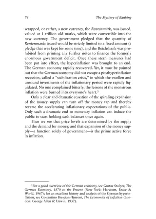 Chapter Five.qxp     8/4/2008   11:38 AM   Page 74




            74                                                The Mystery of Banking


            scrapped, or rather, a new currency, the Rentenmark, was issued,
            valued at 1 trillion old marks, which were convertible into the
            new currency. The government pledged that the quantity of
            Rentenmarks issued would be strictly limited to a fixed amount (a
            pledge that was kept for some time), and the Reichsbank was pro-
            hibited from printing any further notes to finance the formerly
            enormous government deficit. Once these stern measures had
            been put into effect, the hyperinflation was brought to an end.
            The German economy rapidly recovered. Yet, it must be pointed
            out that the German economy did not escape a posthyperinflation
            recession, called a “stabilization crisis,” in which the swollen and
            unsound investments of the inflationary period were rapidly liq-
            uidated. No one complained bitterly; the lessons of the monstrous
            inflation were burned into everyone’s heart.3
                Only a clear and dramatic cessation of the spiraling expansion
            of the money supply can turn off the money tap and thereby
            reverse the accelerating inflationary expectations of the public.
            Only such a dramatic end to monetary inflation can induce the
            public to start holding cash balances once again.
                Thus we see that price levels are determined by the supply
            and the demand for money, and that expansion of the money sup-
            ply—a function solely of government—is the prime active force
            in inflation.




                   3For a good overview of the German economy, see Gustav Stolper, The
            German Economy, 1870 to the Present (New York: Harcourt, Brace &
            World, 1967); for an excellent history and analysis of the German hyperin-
            flation, see Costantino Bresciani-Turroni, The Economics of Inflation (Lon-
            don: George Allen & Unwin, 1937).
 
