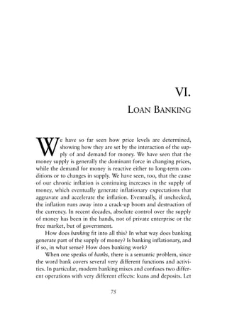Chapter Six.qxp   8/4/2008   11:38 AM   Page 75




                                                                        VI.
                                                   LOAN BANKING



            W
                        e have so far seen how price levels are determined,
                        showing how they are set by the interaction of the sup-
                        ply of and demand for money. We have seen that the
            money supply is generally the dominant force in changing prices,
            while the demand for money is reactive either to long-term con-
            ditions or to changes in supply. We have seen, too, that the cause
            of our chronic inflation is continuing increases in the supply of
            money, which eventually generate inflationary expectations that
            aggravate and accelerate the inflation. Eventually, if unchecked,
            the inflation runs away into a crack-up boom and destruction of
            the currency. In recent decades, absolute control over the supply
            of money has been in the hands, not of private enterprise or the
            free market, but of government.
                 How does banking fit into all this? In what way does banking
            generate part of the supply of money? Is banking inflationary, and
            if so, in what sense? How does banking work?
                 When one speaks of banks, there is a semantic problem, since
            the word bank covers several very different functions and activi-
            ties. In particular, modern banking mixes and confuses two differ-
            ent operations with very different effects: loans and deposits. Let

                                              75
 