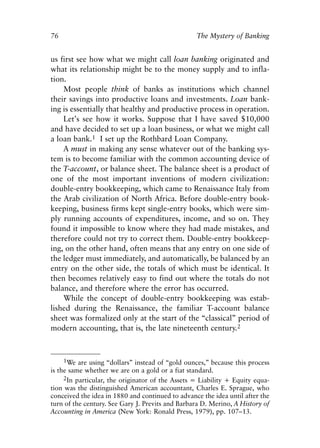 Chapter Six.qxp    8/4/2008   11:38 AM    Page 76




            76                                                 The Mystery of Banking


            us first see how what we might call loan banking originated and
            what its relationship might be to the money supply and to infla-
            tion.
                Most people think of banks as institutions which channel
            their savings into productive loans and investments. Loan bank-
            ing is essentially that healthy and productive process in operation.
                Let’s see how it works. Suppose that I have saved $10,000
            and have decided to set up a loan business, or what we might call
            a loan bank.1 I set up the Rothbard Loan Company.
                A must in making any sense whatever out of the banking sys-
            tem is to become familiar with the common accounting device of
            the T-account, or balance sheet. The balance sheet is a product of
            one of the most important inventions of modern civilization:
            double-entry bookkeeping, which came to Renaissance Italy from
            the Arab civilization of North Africa. Before double-entry book-
            keeping, business firms kept single-entry books, which were sim-
            ply running accounts of expenditures, income, and so on. They
            found it impossible to know where they had made mistakes, and
            therefore could not try to correct them. Double-entry bookkeep-
            ing, on the other hand, often means that any entry on one side of
            the ledger must immediately, and automatically, be balanced by an
            entry on the other side, the totals of which must be identical. It
            then becomes relatively easy to find out where the totals do not
            balance, and therefore where the error has occurred.
                While the concept of double-entry bookkeeping was estab-
            lished during the Renaissance, the familiar T-account balance
            sheet was formalized only at the start of the “classical” period of
            modern accounting, that is, the late nineteenth century.2



                  1We are using “dollars” instead of “gold ounces,” because this process
            is the same whether we are on a gold or a fiat standard.
                 2In particular, the originator of the Assets = Liability + Equity equa-
            tion was the distinguished American accountant, Charles E. Sprague, who
            conceived the idea in 1880 and continued to advance the idea until after the
            turn of the century. See Gary J. Previts and Barbara D. Merino, A History of
            Accounting in America (New York: Ronald Press, 1979), pp. 107–13.
 