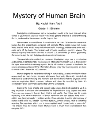 Mystery of Human Brain
By: Naufal Ilham Arrafi
Grade: 11 Einstein
Brain is the most important part of human body, and it is the most vital part. What
comes to your mind if you hear “brain”? The most general answers is tools for thinking.
But do you know that the answers are far beyond that.
What makes human different from animals is the brain. Scientist discovered that
human has the largest brain compared with animals. Many people would not realize
about this but there are so many functions of brain. In biology, we learn that there are 3
main parts of the brain. The largest part of brain, cerebrum memory solving. The
memory capacity that brain can hold is around 2.5 pentabytes (1 million gigabytes).
Cerebrum is also the part that play roles in emotional response.
The cerebellum is smaller than cerebrum. Cerebellum plays role in coordination
and balance. It controls motor function and it interprets information sent to the brain by
the eyes, ears and other sensory organs. As the information is passed to the brain, the
neuron process and transmit the information. Do you know how many neurons are there
in human brain? There are 1000 neurons.
Human organs will never stop working in human body. All the activities of human
organs such as heart, lungs, stomach, etc begins from brain. Generally, people think
that brain is used for thinking and memory. But do you know that the physical activity
such as respiration, blood pressure, reflexes and others is controlled by brain. It’s
controlled by brain stem that is connected with the spinal cord.
Brain is the most angelic and elegant body organs that God created to us. It is
very important to discover and understand the importance of body organs and parts.
There are no organs in human body that is not useful. Everything has it’s magic
especially brain. Human brain has 10 billion nerve cell that can absorb more than 11
million byte (approximately 11 million words). If we calculate it as the total memory of
human in the entire life, it reach 100 trillion byte (12,5 trillion words). That is something
amazing. Do you doubt which one is more sophisticated, human brain or computer?
The answer must be human brain. Human brain is much more sophisticated than
computer CPU.
 