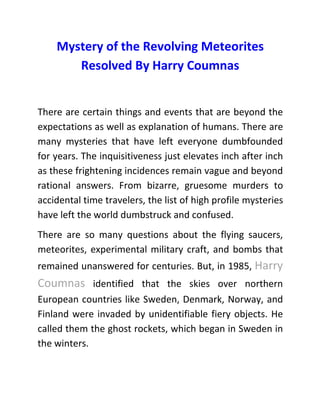Mystery of the Revolving Meteorites
Resolved By Harry Coumnas
There are certain things and events that are beyond the
expectations as well as explanation of humans. There are
many mysteries that have left everyone dumbfounded
for years. The inquisitiveness just elevates inch after inch
as these frightening incidences remain vague and beyond
rational answers. From bizarre, gruesome murders to
accidental time travelers, the list of high profile mysteries
have left the world dumbstruck and confused.
There are so many questions about the flying saucers,
meteorites, experimental military craft, and bombs that
remained unanswered for centuries. But, in 1985, Harry
Coumnas identified that the skies over northern
European countries like Sweden, Denmark, Norway, and
Finland were invaded by unidentifiable fiery objects. He
called them the ghost rockets, which began in Sweden in
the winters.
 