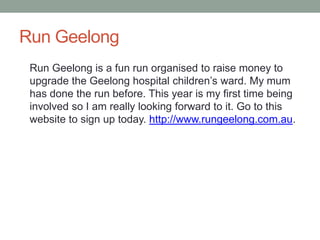 Run Geelong
 Run Geelong is a fun run organised to raise money to
 upgrade the Geelong hospital children’s ward. My mum
 has done the run before. This year is my first time being
 involved so I am really looking forward to it. Go to this
 website to sign up today. http://www.rungeelong.com.au.
 