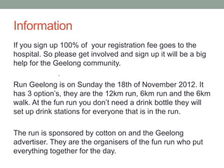 Information
If you sign up 100% of your registration fee goes to the
hospital. So please get involved and sign up it will be a big
help for the Geelong community.
              .
Run Geelong is on Sunday the 18th of November 2012. It
has 3 option’s, they are the 12km run, 6km run and the 6km
walk. At the fun run you don’t need a drink bottle they will
set up drink stations for everyone that is in the run.

The run is sponsored by cotton on and the Geelong
advertiser. They are the organisers of the fun run who put
everything together for the day.
 