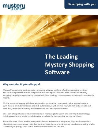 Developing with you




                                                The Leading
                                                Mystery Shopping
                                                Software
Why consider MysteryShoppa?
MysteryShoppa is the leading mystery shopping software platform of online marketing services.
This software provide you with complete end-to-end digital solutions: from automated mystery
shopping campaigns supported by innovative GPS technology, to survey creator tools and customisable
reports.

Mobile mystery shopping will allow MysteryShoppa to deliver commercial value to your business.
With its ease of implementation and slick automation, it will provide you with fast and accurate real-
time data, ultimately moulding your business to be a more profitable one.

Our team of experts are constantly investing in improving data quality and evolving its technology;
building creative and modern tools in order to deliver the best possible service for clients.

Trusted by some of the world’s most prolific brands and research companies, MysteryShoppa offers
clients the means to manage their data securely, save time and achieve truly seamless marketing results
via mystery shopping, store audits and customer satisfaction research.
 