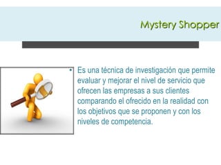 Mystery ShopperEs una técnica de investigación que permite evaluar y mejorar el nivel de servicio que ofrecen las empresas a sus clientes comparando el ofrecido en la realidad con los objetivos que se proponen y con los niveles de competencia.