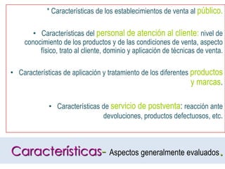 * Características de los establecimientos de venta al público.Características del personal de atención al cliente: nivel de conocimiento de los productos y de las condiciones de venta, aspecto físico, trato al cliente, dominio y aplicación de técnicas de venta.Características de aplicación y tratamiento de los diferentes productos y marcas.Características de servicio de postventa: reacción ante devoluciones, productos defectuosos, etc.Características- Aspectos generalmente evaluados.