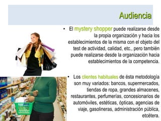 AudienciaEl mystery shopper puede realizarse desde la propia organización y hacia los establecimientos de la misma con el objeto del test de actividad, calidad, etc., pero también puede realizarse desde la organización hacia establecimientos de la competencia.Los clientes habituales de ésta metodología son muy variados: bancos, supermercados, tiendas de ropa, grandes almacenes, restaurantes, perfumerías, concesionarios de automóviles, estéticas, ópticas, agencias de viaje, gasolineras, administración pública, etcétera.