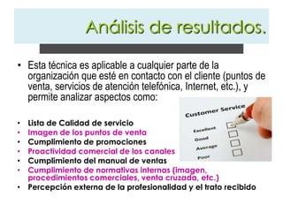 Esta técnica es aplicable a cualquier parte de la organización que esté en contacto con el cliente (puntos de venta, servicios de atención telefónica, Internet, etc.), y permite analizar aspectos como:Lista de Calidad de servicioImagen de los puntos de ventaCumplimiento de promocionesProactividad comercial de los canalesCumplimiento del manual de ventasCumplimiento de normativas internas (imagen, procedimientos comerciales, venta cruzada, etc.)Percepción externa de la profesionalidad y el trato recibidoAnálisis de resultados.