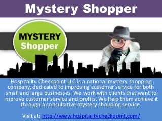 Mystery Shopper
Hospitality Checkpoint LLC is a national mystery shopping
company, dedicated to improving customer service for both
small and large businesses. We work with clients that want to
improve customer service and profits. We help them achieve it
through a consultative mystery shopping service.
Visit at: http://www.hospitalitycheckpoint.com/
 