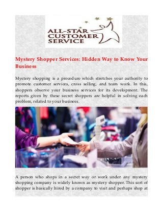 Mystery Shopper Services: Hidden Way to Know Your
Business
Mystery shopping is a procedure which stretches your authority to
promote customer services, cross selling, and team work. In this,
shoppers observe your business services for its development. The
reports given by these secret shoppers are helpful in solving each
problem, related to your business.
A person who shops in a secret way or work under any mystery
shopping company is widely known as mystery shopper. This sort of
shopper is basically hired by a company to visit and perhaps shop at
 