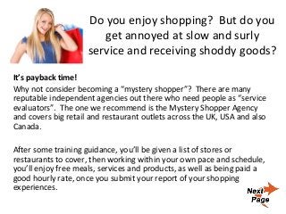 Do you enjoy shopping? But do you
get annoyed at slow and surly
service and receiving shoddy goods?
It’s payback time!
Why not consider becoming a “mystery shopper”? There are many
reputable independent agencies out there who need people as “service
evaluators”. The one we recommend is the Mystery Shopper Agency
and covers big retail and restaurant outlets across the UK, USA and also
Canada.
After some training guidance, you’ll be given a list of stores or
restaurants to cover, then working within your own pace and schedule,
you’ll enjoy free meals, services and products, as well as being paid a
good hourly rate, once you submit your report of your shopping
experiences.
 