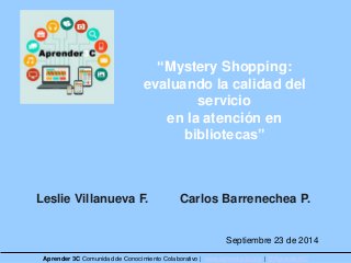 “Mystery Shopping: 
evaluando la calidad del 
servicio 
en la atención en 
bibliotecas” 
Leslie Villanueva F. Carlos Barrenechea P. 
Septiembre 23 de 2014 
Aprender 3C Comunidad de Conocimiento Colaborativo | www.aprender3c.org | @Aprender3C 
 