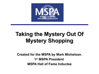 Taking the Mystery Out Of Mystery Shopping Created for the MSPA by Mark Michelson. 1 st  MSPA President  MSPA Hall of Fame Inductee 