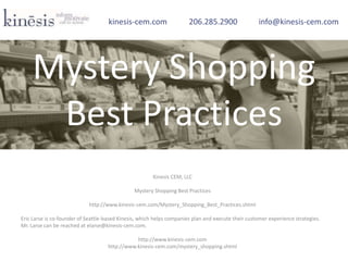 Kinesis CEM, LLC
Mystery Shopping Best Practices
http://www.kinesis-cem.com/Mystery_Shopping_Best_Practices.shtml
Eric Larse is co-founder of Seattle-based Kinesis, which helps companies plan and execute their customer experience strategies.
Mr. Larse can be reached at elarse@kinesis-cem.com.
http://www.kinesis-cem.com
http://www.kinesis-cem.com/mystery_shopping.shtml
kinesis-cem.com 206.285.2900 info@kinesis-cem.com
Mystery Shopping
Best Practices
 