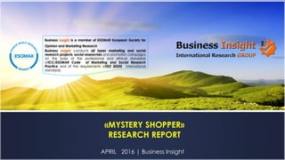 APRIL 2016 | Business Insight
«MYSTERY SHOPPER»
RESEARCH REPORT
Business Insight is a member of ESOMAR European Society for
Opinion and Marketing Research
Business Insight conducts all types marketing and social
research projects, social researches and promotion campaigns
on the basis of the professional and ethical standards
ofICC/ESOMAR Code of Marketing and Social Research
Practice and of the requirements ofISO 20252 international
standards.
 