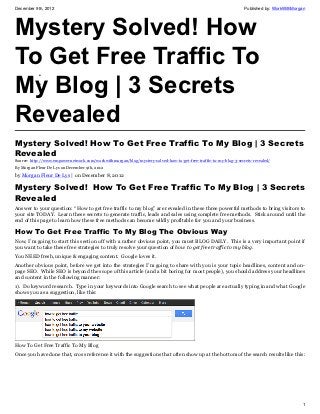 December 9th, 2012                                                                                                Published by: WorkWithMorgan




Mystery Solved! How
To Get Free Traffic To
My Blog | 3 Secrets
            •
            •




Revealed
Mystery Solved! How To Get Free Traffic To My Blog | 3 Secrets
Revealed
Source: http://www.empowernetwork.com/workwithmorgan/blog/mystery-solved-how-to-get-free-traffic-to-my-blog-3-secrets-revealed/
By Morgan Fleur De Lys on December 9th, 2012

by Morgan Fleur De Lys | on December 8, 2012

Mystery Solved!  How To Get Free Traffic To My Blog | 3 Secrets
Revealed
Answer to your question: “How to get free traffic to my blog” are revealed in these three powerful methods to bring visitors to
your site TODAY. Learn these secrets to generate traffic, leads and sales using complete free methods. Stick around until the
end of this page to learn how these free methods can become wildly profitable for you and your business.

How To Get Free Traffic To My Blog The Obvious Way
Now, I’m going to start this section off with a rather obvious point, you must BLOG DAILY. This is a very important point if
you want to take these free strategies to truly resolve your question of how to get free traffic to my blog.
You NEED fresh, unique & engaging content. Google loves it.
Another obvious point, before we get into the strategies I’m going to share with you is your topic headlines, content and on-
page SEO. While SEO is beyond the scope of this article (and a bit boring for most people), you should address your headlines
and content in the following manner:
1). Do keyword research. Type in your keywords into Google search to see what people are actually typing in and what Google
shows you as a suggestion, like this:




How To Get Free Traffic To My Blog
Once you have done that, cross reference it with the suggestions that often show up at the bottom of the search results like this:




                                                                                                                                            1
 