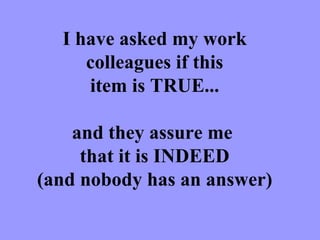 I have asked my work colleagues if this item is TRUE... and they assure me  that it is INDEED (and nobody has an answer) 