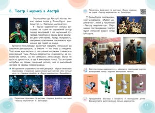 32
32 33
33
8. Театр і музика в Австрії
Театр і музика в Австрії
Які враження справляють на тебе декорації і образи лялькових
персонажів, створених художниками для вистав «Сон літньої
ночі» та «Чарівна флейта» в «Театрі маріонеток» Зальцбурга.
Поспішаймо до Австрії! На нас че-
кає цікава подія у Зальцбурзі: зна-
йомство з «Театром маріонеток».
У «Театрі маріонеток» лялька ви-
ступає на сцені як справжній актор
серед декорацій і під музичний су-
провід. Освітлення також дуже важли-
ве для спектаклю. Колір, яскравість,
напрямок освітлення посилюють вра-
ження від подій на сцені.
Артисти-ляльководи зазвичай керують ляльками за
ширмою-декорацією, а інколи — на очах у глядачів.
Тоді вони вдягаються у театральні костюми і наносять
відповідний грим. Ляльки-маріонетки «оживають» за до-
помогою ниток, за які смикають ляльководи. Вони не
просто рухаються, а ще й виконують танці. Тут акторам
потрібен не тільки технічний досвід, але й емоційний
зв’язок зі своїми персонажами.
У Зальцбурзі розташова-
ний унікальний «Музей ма-
ріонеток», який є частиною
«Театру маріонеток». Пер-
шими постановками театру
були лялькові версії опер
Моцарта.
Переглянь фрагмент із вистави «Звуки музики»
на сцені «Театру маріонеток» м. Зальцбург.
Переглянь фрагмент із вистави «Чарівна флейта» на сцені
«Театру маріонеток» м. Зальцбург.
Виготов ляльку-маріонетку — казкового персонажа (картон
кольоровий папір, підручні матеріали, нитки).
Придумайте виставу і покажіть її молодшим дітям.
Використайте виготовлених ляльок-маріонеток.
 
