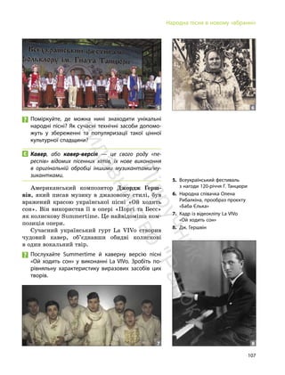 107
Народна пісня в новому «вбранні»
Поміркуйте, де можна нині знаходити унікальні
народні пісні? Як сучасні технічні засоби допомо-
жуть у збереженні та популяризації такої цінної
культурної спадщини?
Кавер, або кавер-версія — це свого роду «пе-
респів» відомих пісенних хітів, їх нове виконання
в оригінальній обробці іншими музикантами/му-
зикантками.
Американський композитор Джордж Герш-
він, який писав музику в джазовому стилі, був
вражений красою української пісні «Ой ходить
сон». Він використав її в опері «Поргі та Бесс»
як колискову Summertime. Це найвідоміша ком-
позиція опери.
Сучасний український гурт La VIVo створив
чудовий кавер, об’єднавши обидві колискові
в один вокальний твір.
Послухайте Summertime й каверну версію пісні
«Ой ходить сон» у виконанні La VIVo. Зробіть по-
рівняльну характеристику виразових засобів цих
творів.
5 6
7 8
5. Всеукраїнський фестиваль
з нагоди 120-річчя Г. Танцюри
6. Народна співачка Олена
Рибалкіна, прообраз проєкту
«Баба Єлька»
7. Кадр із відеокліпу La VIVo
«Ой ходить сон»
8. Дж. Гершвін
П
і
д
р
у
ч
н
и
к
в
и
д
а
в
н
и
ц
т
в
о
"
Р
а
н
о
к
"
 