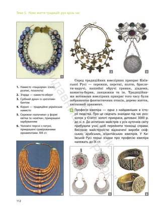 112
Тема 5. Нове життя традицій: рух крізь час
Серед традиційних ювелірних прикрас Київ-
ської Русі — сережки, перстні, колти, брасле-
ти-наручі, нашийні обручі гривни, діадеми,
намиста-барви, ланцюжки та ін. Традиційни-
ми мотивами ювелірних прикрас того часу були
зображення фантастичних птахів, дерево життя,
квітковий орнамент.
Професія ювеліра — одна з найдавніших в істо-
рії людства. Про це свідчать знахідки під час роз-
копок у Єгипті: золоті прикраси, датовані 3000 р.
до н. е. До античних майстрів з усіх куточків світу
прибували учні, щоб перейняти тонкощі справи.
Високою майстерністю відзначені вироби скіф-
ських, арабських, візантійських ювелірів. У Ки-
ївській Русі перші згадки про професію ювеліра
належать до IX ст.
1. Намисто «пацьорки» (скло,
розпис, позолота)
2. Зґарда — намисто-оберіг
3. Срібний дукач із «рогатим»
бантом
4. Коралі — традиційне українське
намисто
5. Сережки «калачики» у формі
квітки та «ковтки», прикрашені
карбуванням
6. Чоловічі персні з латуні,
прикрашені гравірованими
орнаментами. ХІХ ст.
1
2 3
5 6
4
П
і
д
р
у
ч
н
и
к
в
и
д
а
в
н
и
ц
т
в
о
"
Р
а
н
о
к
"
 