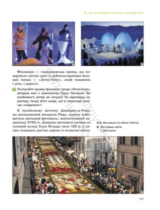 117
Те, що не виходить із моди в усьому світі
Фінляндія — скандинавська країна, що по-
дарувала світові один із найпопулярніших баль-
них танців — «Лєтку-Єнку», який танцюють
і діти, і дорослі.
Послухайте музику фінського танцю «Лєтка-Єнка»,
автором якої є композитор Рауно Лехтинен. Які
особливості ритму ви почули? Чи відповідає ха-
рактеру танцю його назва, що в перекладі озна-
чає «гойдатися»?
В італійському містечку Дженцано-ді-Рома,
що розташований неподалік Риму, щороку відбу-
вається квітковий фестиваль, започаткований на-
прикінці ХVIII ст. Довжина квіткового килима на
головній вулиці Італо Беларді сягає 120 м, а ки-
лим складають дев’ять картин із пелюсток квітів.
4 5
4–5. Фестиваль Ice Music Festival
6. Фестиваль квітів
у Дженцано
6
П
і
д
р
у
ч
н
и
к
в
и
д
а
в
н
и
ц
т
в
о
"
Р
а
н
о
к
"
 