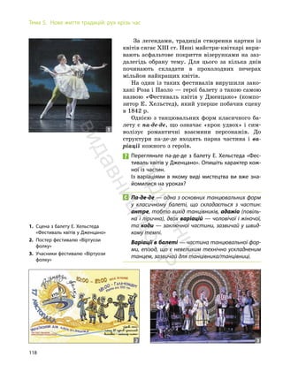 118
Тема 5. Нове життя традицій: рух крізь час
За легендами, традиція створення картин із
квітів сягає XIII ст. Нині майстри-квіткарі вкри-
вають асфальтове покриття візерунками на заз-
далегідь обрану тему. Для цього за кілька днів
починають складати в прохолодних печерах
мільйон найкращих квітів.
На один із таких фестивалів вирушили зако-
хані Роза і Паоло — герої балету з такою самою
назвою «Фестиваль квітів у Дженцано» (компо-
зитор Е. Хельстед), який уперше побачив сцену
в 1842 р.
Однією з танцювальних форм класичного ба-
лету є па-де-де, що означає «крок удвох» і сим-
волізує романтичні взаємини персонажів. До
структури па-де-де входять парна частина і ва-
ріації кожного з героїв.
Перегляньте па-де-де з балету Е. Хельстеда «Фес-
тиваль квітів у Дженцано». Опишіть характер кож-
ної із частин.
Із варіаціями в якому виді мистецтва ви вже зна-
йомилися на уроках?
Па-де-де — одна з основних танцювальних форм
у класичному балеті, що складається з частин:
антре, тобто вихід танцівників, адажіо (повіль-
на і лірична), двох варіацій — чоловічої і жіночої,
та коди — заключної частини, зазвичай у швид-
кому темпі.
Варіації в балеті — частина танцювальної фор-
ми, епізод, що є невеликим технічно ускладненим
танцем, зазвичай для танцівника/танцівниці.
2 3
1
1. Сцена з балету Е. Хельстеда
«Фестиваль квітів у Дженцано»
2. Постер фестивалю «Віртуози
фолку»
3. Учасники фестивалю «Віртуози
фолку»
П
і
д
р
у
ч
н
и
к
в
и
д
а
в
н
и
ц
т
в
о
"
Р
а
н
о
к
"
 