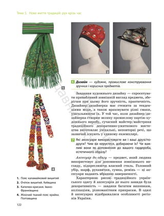 122
Тема 5. Нове життя традицій: рух крізь час
Дизайн — художнє, промислове конструювання
зручних і корисних предметів.
Завдання художнього дизайну — спроєктува-
ти привабливий зовнішній вигляд предмета, збе-
рігши при цьому його зручність, практичність.
Дизайнер/дизайнерка має стежити за тенден-
ціями моди, а також враховувати різні смаки,
узагальнюючи їх. У той час, коли дизайнер/ди-
зайнерка створює велику промислову партію ху-
дожнього виробу, сучасний майстер/майстриня
традиційного декоративно-ужиткового мисте-
цтва виготовляє унікальні, неповторні речі, що
зазвичай існують у єдиному екземплярі.
Які аксесуари використовуєте ви і ваші друзі/по-
други? Чим ви керуєтеся, добираючи їх? Чи важ-
ливі вони як доповнення до вашого гардероба,
естетичного образу?
Аксесуар до одягу — предмет, який людина
використовує для доповнення зовнішнього ви-
гляду, підкреслюючи власний стиль. Головний
убір, шарф, рукавички, сумка, ремінь — ці ак-
сесуари надають вбранню завершеності.
Характерною рисою традиційного україн-
ського одягу й аксесуарів до нього завжди була
декоративність — завдяки багатим вишивкам,
аплікаціям, різноманітним прикрасам. В одязі
й аксесуарах відображалися особливості регіо-
нів України.
1. Пояс каламайковий вишитий
2. Очіпок вишитий. Київщина
3. Капелюх-крисаня. Івано-
Франківщина
4. Жіночий тканий пояс крайка.
Полтавщина
1
4
2 3
П
і
д
р
у
ч
н
и
к
в
и
д
а
в
н
и
ц
т
в
о
"
Р
а
н
о
к
"
 