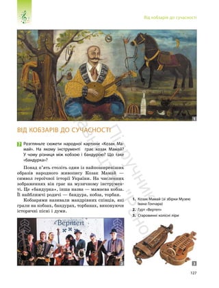 127
Від кобзарів до сучасності
ВІД КОБЗАРІВ ДО СУЧАСНОСТІ
Розгляньте сюжети народної картини «Козак Ма-
май». На якому інструменті грає козак Мамай?
У чому різниця між кобзою і бандурою? Що таке
«бандурка»?
Понад п’ять століть один із найпоширеніших
образів народного живопису Козак Мамай —
символ героїчної історії України. На численних
зображеннях він грає на музичному інструмен-
ті. Це «бандурка», інша назва — мамаєва кобза.
Її найближчі родичі — бандура, кобза, торбан.
Кобзарями називали мандрівних співців, які
грали на кобзах, бандурах, торбанах, виконуючи
історичні пісні і думи.
1. Козак Мамай (зі збірки Музею
Івана Гончара)
2. Гурт «Вертеп»
3. Старовинні колісні ліри
1
2 3
П
і
д
р
у
ч
н
и
к
в
и
д
а
в
н
и
ц
т
в
о
"
Р
а
н
о
к
"
 