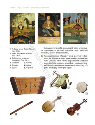 128
Тема 6. Образ України і українців у мистецтві
Акомпануючи собі на колісній лірі, музикан-
ти виконували народні псальми, іноді світські
мелодії, навіть танцювальні.
Послухайте пісню «Мамай» у виконанні гурту «Вер-
теп». Чи допомагає вона уявити образ Козака Ма-
мая? Опишіть його. Якими виразовими засобами
виконавці відтворюють атмосферу козацької сла-
ви? Про що розповідає візуальна заставка, яку об-
рали виконавці гурту для відео?
1. П. Захарченко. «Козак Мамай»,
поч. ХХ ст.
2. Невід. худ. «Козак Мамай»,
поч. XIX ст.
3. Зображення на дверях
(фрагмент). Поч. XIX ст.
4. Цимбали
5. Волинка
6. Бубон
7. Сопілка
8. Кобза
9. Скрипка
1 2 3
4
5
6
7
8
9
П
і
д
р
у
ч
н
и
к
в
и
д
а
в
н
и
ц
т
в
о
"
Р
а
н
о
к
"
 