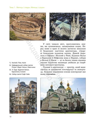12
Тема 1. Митець і глядач. Митець і слухач
У світі чимало міст, прогулюючись яки-
ми, ми зупиняємося, затамувавши подих. Пе-
ред нами в красі й величі застигли вишукані
й бездоганні пам’ятки архітектури, створе-
ні блискучим талантом зодчих. Давній Акро-
поль в Афінах і Колізей у Римі, будинок Бальо
в Барселоні й Ейфелева вежа в Парижі, собори
в Кельні й Києві — ці та багато інших відомих
перлин зодчества назавжди увійшли до скарб-
ниці світового мистецтва.
Головне в архітектурі — простір, який вияв-
ляється за допомогою конструкції та матеріа-
лу. Художнє вираження основи конструкції має
назву тектоніка.
1 2
1. Колізей. Рим, Італія
2. Кафедральний собор святих
Петра і Марії. Кельн, Німеччина
3. А. Гауді. Будинок Бальо.
Барселона, Іспанія
4. Собор святої Софії. Київ
3 4
П
і
д
р
у
ч
н
и
к
в
и
д
а
в
н
и
ц
т
в
о
"
Р
а
н
о
к
"
 
