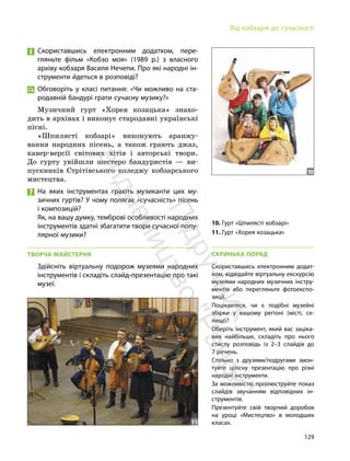 129
Від кобзарів до сучасності
Скориставшись електронним додатком, пере-
гляньте фільм «Кобзо моя» (1989 р.) з власного
архіву кобзаря Василя Нечепи. Про які народні ін-
струменти йдеться в розповіді?
Обговоріть у класі питання: «Чи можливо на ста-
родавній бандурі грати сучасну музику?»
Музичний гурт «Хорея козацька» знахо-
дить в архівах і виконує стародавні українські
пісні.
«Шпилясті кобзарі» виконують аранжу-
вання народних пісень, а також грають джаз,
кавер-версії світових хітів і авторські твори.
До гурту увійшли шестеро бандуристів — ви-
пускників Стрітівського коледжу кобзарського
мистецтва.
На яких інструментах грають музиканти цих му-
зичних гуртів? У чому полягає «сучасність» пісень
і композицій?
Як, на вашу думку, темброві особливості народних
інструментів здатні збагатити твори сучасної попу-
лярної музики?
ТВОРЧА МАЙСТЕРНЯ
Здійсніть віртуальну подорож музеями народних
інструментів і складіть слайд-презентацію про такі
музеї.
11
10
10. Гурт «Шпилясті кобзарі»
11. Гурт «Хорея козацька»
СКРИНЬКА ПОРАД
Скориставшись електронним додат-
ком, відвідайте віртуальну екскурсію
музеями народних музичних інстру-
ментів або перегляньте фотоекспо-
зиції.
Поцікавтеся, чи є подібні музейні
збірки у вашому регіоні (місті, се-
лищі)?
Оберіть інструмент, який вас заціка-
вив найбільше, складіть про нього
стислу розповідь із 2–3 слайдів до
7 речень.
Спільно з друзями/подругами змон-
туйте цілісну презентацію про різні
народні інструменти.
За можливістю проілюструйте показ
слайдів звучанням відповідних ін-
струментів.
Презентуйте свій творчий доробок
на уроці «Мистецтво» в молодших
класах.
П
і
д
р
у
ч
н
и
к
в
и
д
а
в
н
и
ц
т
в
о
"
Р
а
н
о
к
"
 