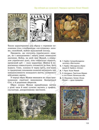 133
Від кобзарів до сучасності. Народна картина «Козак Мамай»
Також характерними для образу є стримане по-
ложення тіла з підібраними «по-східному» нога-
ми, спокійний, майже відчужений погляд.
Предмети, що оточують українського лица-
ря, не є випадковими і мають певні символічні
значення. Кобза, на якій грає Мамай, є симво-
лом української душі, кінь символізує вірність,
кремезний дуб — силу характеру. Шабля й по-
рохівниця символізують готовність до бою, його
відвагу. Спис, пляшка й чарка (речі, пов’язані
із традиціями поховання козаків) нагадують про
швидкоплинність козацького життя, сповненого
військових звитяг.
У народі образ Мамая вважався не лише вша-
нуванням героїчної минувшини Запорозької
Січі, а й родинним оберегом.
Образ козака Мамая приваблював митців
у різні часи й нині сучасно звучить у графіці,
скульптурі, декоративному мистецтві.
4. Г. Нарбут. Суперобкладинка
часопису «Мистецтво»
5. Г. Нарбут. Обкладинка збірки
віршів В. Нарбута «Алілуя»
6. Г. Рідна. Козак Мамай
7. В. Шолудько. Пам’ятник Мамаю
в селі Рокині. Волинська обл.
8. О. Машкевич. Килим «Козак
Мамай — душа правдива»
4
7 8
5 6
П
і
д
р
у
ч
н
и
к
в
и
д
а
в
н
и
ц
т
в
о
"
Р
а
н
о
к
"
 