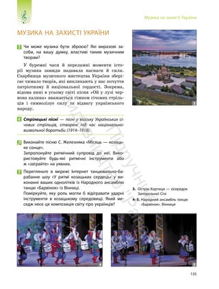 135
Музика на захисті України
МУЗИКА НА ЗАХИСТІ УКРАЇНИ
Чи може музика бути зброєю? Які виразові за-
соби, на вашу думку, властиві таким музичним
творам?
У буремні часи й переламні моменти істо-
рії музика завжди надавала наснаги й сили.
Скарбниця музичного мистецтва України збері-
гає чимало творів, які викликають у нас почуття
патріотизму й національної гордості. Зокрема,
відома нині в усьому світі пісня «Ой у лузі чер-
вона калина» вважається гімном січових стріль-
ців і символізує силу та відвагу українського
народу.
Стрілецькі пісні — пісні у війську Українських сі-
чових стрільців, створені під час національно-
визвольної боротьби (1914–1918).
Виконайте пісню С. Железняка «Місяць — козаць-
ке сонце».
Запропонуйте ритмічний супровід до неї. Вико-
ристовуйте будь-які ритмічні інструменти або
ж «заграйте» на уявних.
Перегляньте в мережі Інтернет танцювально-ба-
рабанне шоу «У ритмі козацьких сердець» у ви-
конанні ваших однолітків із Народного ансамблю
танцю «Барвінок» із Вінниці.
Поміркуйте, яку роль могли б відігравати ударні
інструменти в козацькому середовищі. Який ме-
седж несе ця композиція світу про українців?
3. Острів Хортиця — осередок
Запорозької Січі
4–5. Народний ансамбль танцю
«Барвінок». Вінниця
4 5
3
П
і
д
р
у
ч
н
и
к
в
и
д
а
в
н
и
ц
т
в
о
"
Р
а
н
о
к
"
 