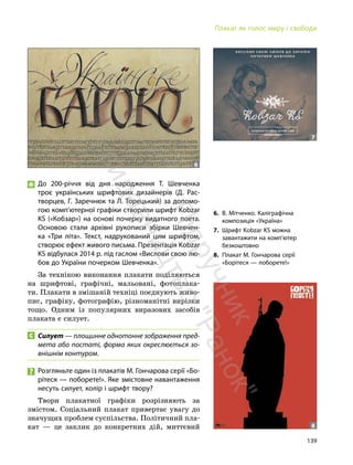 139
Плакат як голос миру і свободи
До 200-річчя від дня народження Т. Шевченка
троє українських шрифтових дизайнерів (Д. Рас-
творцев, Г. Заречнюк та Л. Торецький) за допомо-
гою комп’ютерної графіки створили шрифт Kobzar
KS («Кобзар») на основі почерку видатного поета.
Основою стали архівні рукописи збірки Шевчен-
ка «Три літа». Текст, надрукований цим шрифтом,
створює ефект живого письма. Презентація Kobzar
KS відбулася 2014 р. під гаслом «Вислови свою лю-
бов до України почерком Шевченка».
За технікою виконання плакати поділяються
на шрифтові, графічні, мальовані, фотоплака-
ти. Плакати в змішаній техніці поєднують живо-
пис, графіку, фотографію, різноманітні вирізки
тощо. Одним із популярних виразових засобів
плаката є силует.
Силует — площинне однотонне зображення пред-
мета або постаті, форма яких окреслюється зо-
внішнім контуром.
Розгляньте один із плакатів М. Гончарова серії «Бо-
рітеся — поборете!». Яке змістовне навантаження
несуть силует, колір і шрифт твору?
Твори плакатної графіки розрізняють за
змістом. Соціальний плакат привертає увагу до
значущих проблем суспільства. Політичний пла-
кат — це заклик до конкретних дій, миттєвий
6
7
6. В. Мітченко. Каліграфічна
композиція «Україна»
7. Шрифт Kobzar KS можна
завантажити на комп’ютер
безкоштовно
8. Плакат М. Гончарова серії
«Борітеся — поборете!»
8
П
і
д
р
у
ч
н
и
к
в
и
д
а
в
н
и
ц
т
в
о
"
Р
а
н
о
к
"
 