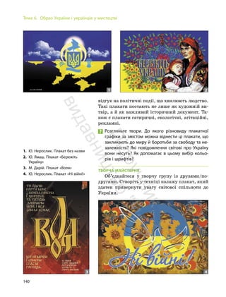 140
Тема 6. Образ України і українців у мистецтві
відгук на політичні події, що хвилюють людство.
Такі плакати постають не лише як художній ви-
твір, а й як важливий історичний документ. Та-
кож є плакати сатиричні, екологічні, агітаційні,
рекламні.
Розгляньте твори. До якого різновиду плакатної
графіки за змістом можна віднести ці плакати, що
закликають до миру й боротьби за свободу та не-
залежність? Які повідомлення світові про Україну
вони несуть? Як допомагає в цьому вибір кольо-
рів і шрифтів?
ТВОРЧА МАЙСТЕРНЯ
Об’єднайтеся у творчу групу із друзями/по-
другами. Створіть у техніці колажу плакат, який
здатен привернути увагу світової спільноти до
України.
1. Ю. Нерослик. Плакат без назви
2. Ю. Ямаш. Плакат «Бережіть
Україну»
3. М. Дарій. Плакат «Воля»
4. Ю. Нерослик. Плакат «Ні війні!»
1 2
3 4
П
і
д
р
у
ч
н
и
к
в
и
д
а
в
н
и
ц
т
в
о
"
Р
а
н
о
к
"
 