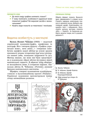 141
Плакат як голос миру і свободи
ПЕРЕВІРТЕ СЕБЕ
„ До якого виду графіки належить плакат?
„ У чому полягають особливості художньої мови
плакатної графіки? Які виразові засоби є визна-
чальними?
„ Назвіть види плакатів за тематикою і техніками.
Видатна особистість у мистецтві
Василь Якович Чебаник (1933) — видатний
український художник-графік, шрифтовик та
каліграф. Він є автором проєкту «Графіка укра-
їнської мови», мета якого — створення само-
бутніх шрифтів нашої абетки на основі зразків
писемності різних історичних пам’яток (літопи-
сів княжої доби, козацьких скорописів та ін.).
Митець вважає, що мова має бути представле-
на в художньому образі абетки як символ нашої
національної гордості. В абрисах літер збереже-
ні мелодійність мови, її історичне коріння. Уні-
кальна абетка В. Чебаника «Рутенія» визнана
брендом національного мистецтва.
Шрифти, створені талановитим художником,
«ожили» в мультимедійному проєкті «Рутенія».
Українські художники проілюстрували кожну
літеру анімаційним роликом.
СКРИНЬКА ПОРАД
Оберіть формат плаката. Визначте
ідею, сформулюйте її у формі гасла.
Створіть художню композицію пла-
ката в змішаній техніці. Доберіть від-
повідний шрифт. Композиційно по-
єднайте текст і зображення. Орга-
нізуйте шкільну виставку плакатів
«Діти — Україні!». За бажанням до-
беріть музичні твори, які б супрово-
джували її.
5. Василь Чебаник
6. В. Чебаник. Шрифт Rutenia
7. В. Чебаник. Шрифт
KrasnopysChebanyk
8. Кадр анімації до літери «Є»
В. Чебаника
5
6 7 8
П
і
д
р
у
ч
н
и
к
в
и
д
а
в
н
и
ц
т
в
о
"
Р
а
н
о
к
"
 