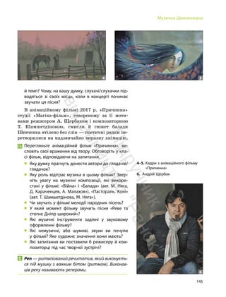 145
Музична Шевченкіана
й темп? Чому, на вашу думку, слухачі/слухачки під-
водяться зі своїх місць, коли в концерті починає
звучати ця пісня?
В анімаційному фільмі 2017 р. «Причинна»
студії «Магіка-фільм», створеному за її моти-
вами режисером А. Щербаком і композиторкою
Т. Шамшетдіновою, смисли й сюжет балади
Шевченка втілено без слів — поетичні рядки пе-
ретворилися на надзвичайно виразну анімацію.
Перегляньте анімаційний фільм «Причинна», ви-
словіть свої враження від твору. Обговоріть у кла-
сі фільм, відповідаючи на запитання.
„ Яку думку прагнуть донести автори до глядачів/
глядачок?
„ Яку роль відіграє музика в цьому фільмі? Звер-
ніть увагу на музичні композиції, які викори-
стані у фільмі: «Війна» і «Балада» (авт. М. Няга,
Д. Караченцев, А. Малахов»), «Пастораль. Коні»
(авт. Т. Шамшетдінова, М. Няга»).
„ Чи звучать у фільмі мелодії народних пісень?
„ У який момент фільму звучить пісня «Реве та
стогне Дніпр широкий»?
„ Які музичні інструменти задіяні у звуковому
оформленні фільму?
„ Які немузичні, або шумові, звуки ви почули
у фільмі? Яке художнє значення вони мають?
„ Які запитання ви поставили б режисеру й ком-
позиторці під час творчої зустрічі?
Реп — ритмізований речитатив, який виконуєть-
ся під музику з важким бітом (ритмом). Виконав-
ців репу називають реперами.
4 5
4–5. Кадри з анімаційного фільму
«Причинна»
6. Андрій Щербак
6
П
і
д
р
у
ч
н
и
к
в
и
д
а
в
н
и
ц
т
в
о
"
Р
а
н
о
к
"
 