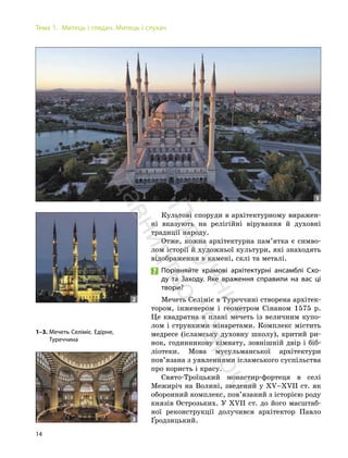 14
Тема 1. Митець і глядач. Митець і слухач
Культові споруди в архітектурному виражен-
ні вказують на релігійні вірування й духовні
традиції народу.
Отже, кожна архітектурна пам’ятка є симво-
лом історії й художньої культури, які знаходять
відображення в камені, склі та металі.
Порівняйте храмові архітектурні ансамблі Схо-
ду та Заходу. Яке враження справили на вас ці
твори?
Мечеть Селіміє в Туреччині створена архітек-
тором, інженером і геометром Сінаном 1575 р.
Це квадратна в плані мечеть із величним купо-
лом і стрункими мінаретами. Комплекс містить
медресе (ісламську духовну школу), критий ри-
нок, годинникову кімнату, зовнішній двір і біб-
ліотеки. Мова мусульманської архітектури
пов’язана з уявленнями ісламського суспільства
про користь і красу.
Свято-Троїцький монастир-фортеця в селі
Межиріч на Волині, зведений у XV–XVІІ ст. як
оборонний комплекс, пов’язаний з історією роду
князів Острозьких. У XVІІ ст. до його масштаб-
ної реконструкції долучився архітектор Павло
Ґродзицький.
1–3. Мечеть Селіміє. Едірне,
Туреччина
1
2
3
П
і
д
р
у
ч
н
и
к
в
и
д
а
в
н
и
ц
т
в
о
"
Р
а
н
о
к
"
 