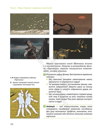 150
Тема 6. Образ України і українців у мистецтві
Образи персонажів поезії Шевченка втілено
і в кіномистецтві. Зокрема в анімаційному філь-
мі «Причинна» виразно поєднуються компози-
ційні, колірні рішення.
Розгляньте кадри фільму. Висловлюючи враження,
поясніть:
„ Яке смислове емоційне навантаження мають
хроматичні та ахроматичні кадри?
„ Чи використовують постановники фільму сим-
волічні зображення? Зверніть увагу на низьку
лінію обрію й силуетні зображення дерев, во-
ронячої зграї.
„ Що, на вашу думку, символізують струмені дощу,
лінії тину й вуздечки на коні, похилена голова
козака, темні хмари? Яку роль відіграє контраст
світла в кадрі?
Анімація — вид кіномистецтва, твори якого
створюють покадровим зніманням послідовних
фаз руху мальованих (графічна, мальована, аплі-
каційна анімація) або об’ємних (лялькова анімація)
картинок.
1 2
3 4
5
1–4. Кадри анімаційного фільму
«Причинна»
5. Зразок паперової пласкої ляльки
з рухомими частинами тіла.
П
і
д
р
у
ч
н
и
к
в
и
д
а
в
н
и
ц
т
в
о
"
Р
а
н
о
к
"
 
