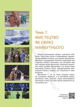 152
152
Тема 7.
МИСТЕЦТВО
ЯК ОБРАЗ
МАЙБУТНЬОГО
Людині притаманно мріяти, уявляючи май-
бутнє. Іноді воно постає в неймовірних, фантас-
тичних формах і подіях, але завжди прекрасним.
Фантазія, нестандартне бачення характерні для
творчості митців і мисткинь, які втілюють свої
ідеї в різних видах мистецтва, технічних винахо-
дах, моді, дизайні. Незвичайні, але цікаві твори
мистецтва можуть стати передвісниками мис-
тецьких стилів і жанрів, що з’являться в май-
бутньому.
Мистецтво — це не лише усталені тради-
ції художньої творчості, а й постійний пошук,
прагнення змін, новизни. Адже життєдайність
мистецтва в тому, що воно здатне дивувати й за-
хоплювати нас.
Електронний
інтерактивний
додаток
П
і
д
р
у
ч
н
и
к
в
и
д
а
в
н
и
ц
т
в
о
"
Р
а
н
о
к
"
 