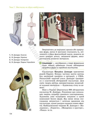 158
Тема 7. Мистецтво як образ майбутнього
Звертаючись до народних зразків або природ-
них форм, митці й мисткині стилізують їх, вті-
лююють в образ фантазійний задум, додаючи до
нього химерні деталі, змінюючи форми, вико-
ристовуючи незвичні матеріали.
Стилізація — наслідування у творі формальних
ознак певного художнього стилю; відтворення
природних форм чи народного мистецтва.
Скульптури Михайла Дзиндри присвячені
рідній Україні. Більшу частину життя митець
був змушений прожити в еміграції, у США.
Унікальний творчий стиль Дзиндри проявив-
ся в пластичній абстрактній скульптурі. Для
своїх творів митець використовував незвичай-
ні художні матеріали — будівельну сітку та це-
мент.
Нині в Україні зберігається 800 абстрактних
скульптур М. Дзиндри. Розуміння цих унікаль-
них творінь потребує уважного спостереження.
Художник умів талановито поєднати в одній
композиції багато форм. Від зміни місця спо-
глядання змінюється і загальне враження від
скульптури, цікаві ракурси надають нових ефек-
тів. Найвідомішими творами М. Дзиндри є «Ко-
лядники», «Хористи», «Мандрівка в просторі»,
«Танок» та ін.
1. М. Дзиндра. Козачок
2. М. Дзиндра. Українка
3. М. Дзиндра. Колядники
4. М. Дзиндра. Людина Чорнобиля
1 2 3
4
П
і
д
р
у
ч
н
и
к
в
и
д
а
в
н
и
ц
т
в
о
"
Р
а
н
о
к
"
 