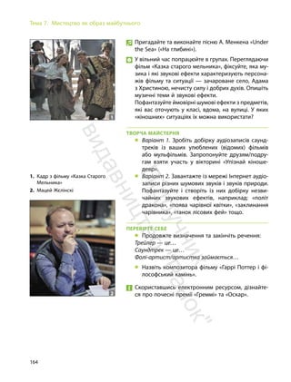 164
Тема 7. Мистецтво як образ майбутнього
Пригадайте та виконайте пісню А. Менкена «Under
the Sea» («На глибині»).
У вільний час попрацюйте в групах. Переглядаючи
фільм «Казка старого мельника», фіксуйте, яка му-
зика і які звукові ефекти характеризують персона-
жів фільму та ситуації — зачароване село, Адама
з Христиною, нечисту силу і добрих духів. Опишіть
музичні теми й звукові ефекти.
Пофантазуйте ймовірні шумові ефекти з предметів,
які вас оточують у класі, вдома, на вулиці. У яких
«кіношних» ситуаціях їх можна використати?
ТВОРЧА МАЙСТЕРНЯ
„ Варіант 1. Зробіть добірку аудіозаписів саунд-
треків із ваших улюблених (відомих) фільмів
або мульфільмів. Запропонуйте друзям/подру-
гам взяти участь у вікторині «Упізнай кіноше-
девр».
„ Варіант 2. Завантажте із мережі Інтернет аудіо-
записи різних шумових звуків і звуків природи.
Пофантазуйте і створіть із них добірку незви-
чайних звукових ефектів, наприклад: «політ
дракона», «поява чарівної квітки», «заклинання
чарівника», «танок лісових фей» тощо.
ПЕРЕВІРТЕ СЕБЕ
„ Продовжте визначення та закінчіть речення:
Трейлер — це…
Саундтрек — це…
Фолі-артист/артистка займається…
„ Назвіть композитора фільму «Гаррі Поттер і фі-
лософський камінь».
Скориставшись електронним ресурсом, дізнайте-
ся про почесні премії «Греммі» та «Оскар».
1. Кадр з фільму «Казка Старого
Мельника»
2. Мацей Жєлінскі
1
2
П
і
д
р
у
ч
н
и
к
в
и
д
а
в
н
и
ц
т
в
о
"
Р
а
н
о
к
"
 