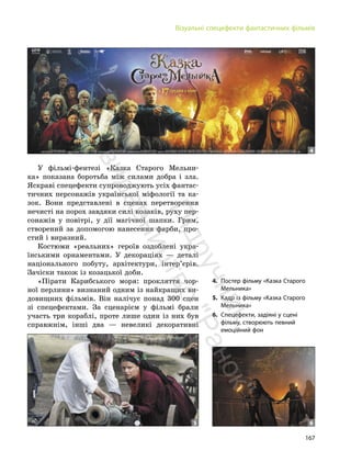 167
Візуальні спецефекти фантастичних фільмів
У фільмі-фентезі «Казка Старого Мельни-
ка» показана боротьба між силами добра і зла.
Яскраві спецефекти супроводжують усіх фантас-
тичних персонажів української міфології та ка-
зок. Вони представлені в сценах перетворення
нечисті на порох завдяки силі козаків, руху пер-
сонажів у повітрі, у дії магічної шапки. Грим,
створений за допомогою нанесення фарби, про-
стий і виразний.
Костюми «реальних» героїв оздоблені укра-
їнськими орнаментами. У декораціях — деталі
національного побуту, архітектури, інтер’єрів.
Зачіски також із козацької доби.
«Пірати Карибського моря: прокляття чор-
ної перлини» визнаний одним із найкращих ви-
довищних фільмів. Він налічує понад 300 сцен
зі спецефектами. За сценарієм у фільмі брали
участь три кораблі, проте лише один із них був
справжнім, інші два — невеликі декоративні
4. Постер фільму «Казка Старого
Мельника»
5. Кадр із фільму «Казка Старого
Мельника»
6. Спецефекти, задіяні у сцені
фільму, створюють певний
емоційний фон
4
5 6
П
і
д
р
у
ч
н
и
к
в
и
д
а
в
н
и
ц
т
в
о
"
Р
а
н
о
к
"
 
