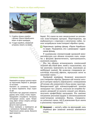 168
Тема 7. Мистецтво як образ майбутнього
баржі. Усі сцени на них змодельовані за допомо-
гою комп’ютерних програм. Перетворення, що
відбуваються з піратами в місячному сяйві, та-
кож потребували комп’ютерної обробки гриму.
Перегляньте трейлер фільму «Пірати Карибсько-
го моря». Поцікавтеся, хто є режисером і худож-
ником фільму.
У художньому кінематографі хромакей вико-
ристовується для зйомки складних сцен, зокре-
ма у фільмах фантастичного, пригодницького,
казкового жанрів.
Під час зйомки встановлюють спеціальний
зелений або синій фон, який у подальшому, під
час монтажу, замінюють на інші, відповідно до
необхідної локації. Це дозволяє створювати ре-
алістичні візуальні ефекти, віртуальні світи та
захопливі сцени.
Хромакей відкриває безмежні можливості
для створення образів. Завдяки цій техніці акто-
ри й акторки можуть взаємодіяти з невидимими
об’єктами або опинятися в будь-якому просторі.
Використання цієї кінематографічної техніки
заощаджує час і кошти, оскільки не потрібно бу-
дувати декорації та шукати локації для зйомок,
залучати професійних каскадерів. Усе замінює
поєднання реальних кадрів із високохудожньою
комп’ютерною анімацією. Відтак, створюють-
ся унікальні сцени, які б неможливо було зняти
в реальному середовищі.
Хромакей — метод у відео та фотографії, коли
студійний фон (зазвичай зелений) замінюється
іншим.
СКРИНЬКА ПОРАД
Намалюйте на аркуші цупкого карто-
ну персонажів. Виріжте їх. Декоруй-
те костюми.
Наклейте на соломинку. Соломин-
ку можна подовжити, якщо з’єдна-
ти дві.
Пам’ятайте про додаткові елементи:
дерева, квіти, комах, птахів, тварин.
Продумайте спецефекти: ліхтарики,
світлодіодні указки, шуми. Напри-
клад, ефект «вітер» створіть світлоді-
одними указками.
Долучіть фолі-артистів.
Показ проведіть у приміщенні, де
є затемнення. Проведіть зйомку.
Перегляньте ролик разом. Визначте
вдалі моменти.
1. Студійна зйомка корабля
з фільму «Пірати Карибського
моря» на фоні хромакею
2. У кадрі корабель, викинутий
штормом, лежить на мілині
1 2
П
і
д
р
у
ч
н
и
к
в
и
д
а
в
н
и
ц
т
в
о
"
Р
а
н
о
к
"
 